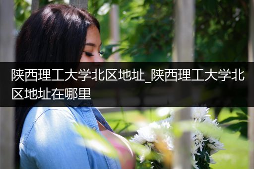 陕西理工大学北区地址_陕西理工大学北区地址在哪里