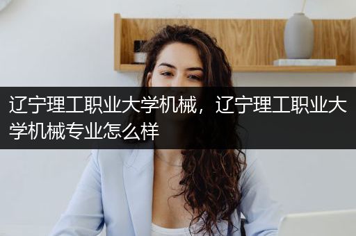 辽宁理工职业大学机械，辽宁理工职业大学机械专业怎么样