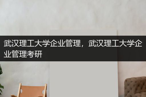 武汉理工大学企业管理，武汉理工大学企业管理考研
