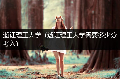 逝讧理工大学（逝讧理工大学需要多少分考入）