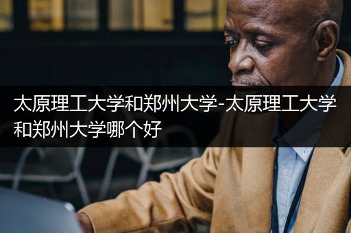 太原理工大学和郑州大学-太原理工大学和郑州大学哪个好
