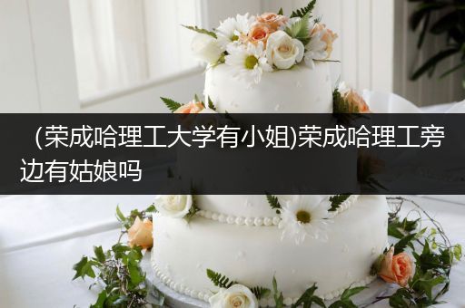 （荣成哈理工大学有小姐)荣成哈理工旁边有姑娘吗