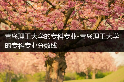 青岛理工大学的专科专业-青岛理工大学的专科专业分数线