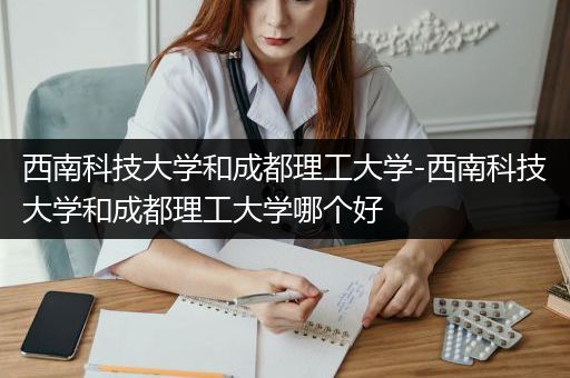 西南科技大学和成都理工大学-西南科技大学和成都理工大学哪个好