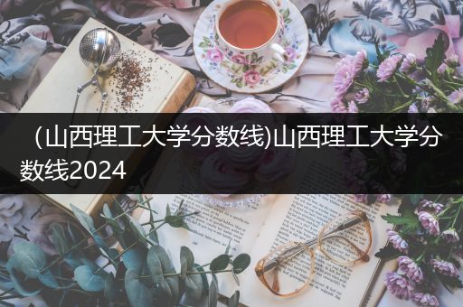 （山西理工大学分数线)山西理工大学分数线2024