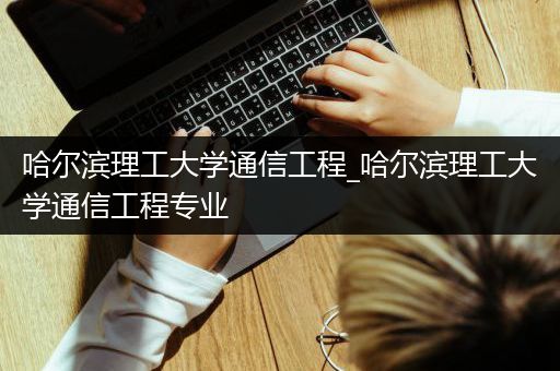哈尔滨理工大学通信工程_哈尔滨理工大学通信工程专业