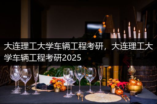 大连理工大学车辆工程考研，大连理工大学车辆工程考研2025