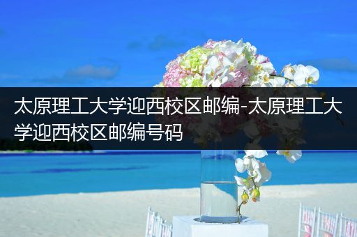 太原理工大学迎西校区邮编-太原理工大学迎西校区邮编号码