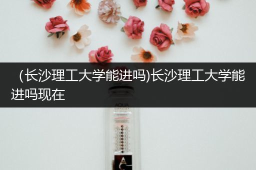 （长沙理工大学能进吗)长沙理工大学能进吗现在