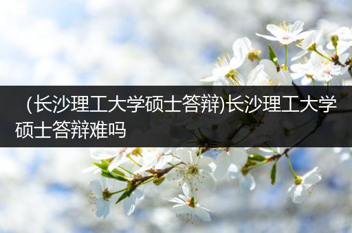 （长沙理工大学硕士答辩)长沙理工大学硕士答辩难吗