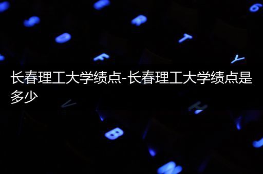 长春理工大学绩点-长春理工大学绩点是多少