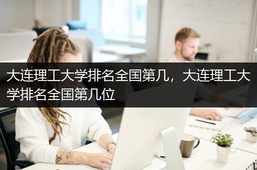大连理工大学排名全国第几，大连理工大学排名全国第几位