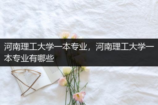 河南理工大学一本专业，河南理工大学一本专业有哪些