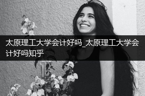 太原理工大学会计好吗_太原理工大学会计好吗知乎