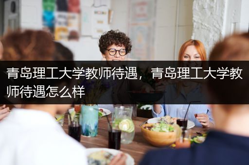 青岛理工大学教师待遇，青岛理工大学教师待遇怎么样