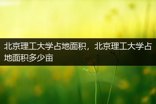 北京理工大学占地面积，北京理工大学占地面积多少亩