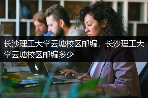 长沙理工大学云塘校区邮编，长沙理工大学云塘校区邮编多少