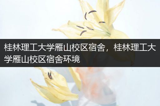 桂林理工大学雁山校区宿舍，桂林理工大学雁山校区宿舍环境