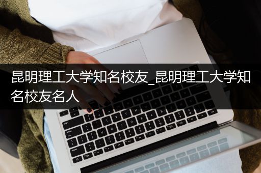 昆明理工大学知名校友_昆明理工大学知名校友名人