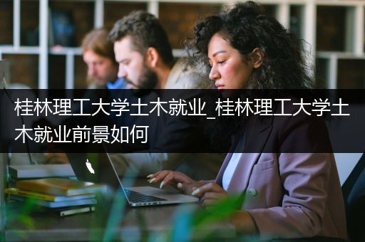 桂林理工大学土木就业_桂林理工大学土木就业前景如何