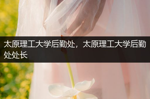 太原理工大学后勤处，太原理工大学后勤处处长