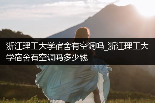 浙江理工大学宿舍有空调吗_浙江理工大学宿舍有空调吗多少钱