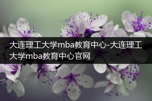 大连理工大学mba教育中心-大连理工大学mba教育中心官网
