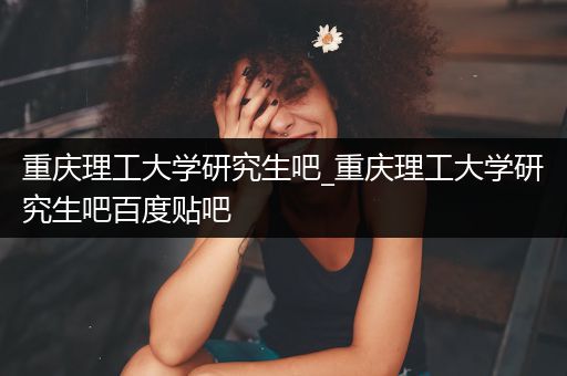 重庆理工大学研究生吧_重庆理工大学研究生吧百度贴吧