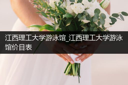江西理工大学游泳馆_江西理工大学游泳馆价目表