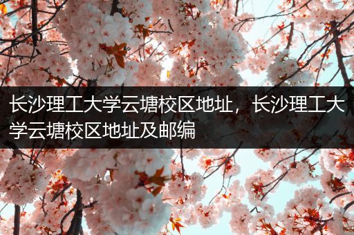 长沙理工大学云塘校区地址，长沙理工大学云塘校区地址及邮编