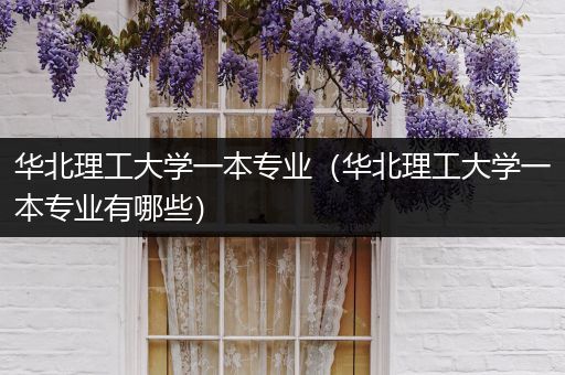 华北理工大学一本专业（华北理工大学一本专业有哪些）