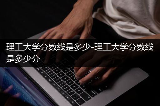 理工大学分数线是多少-理工大学分数线是多少分