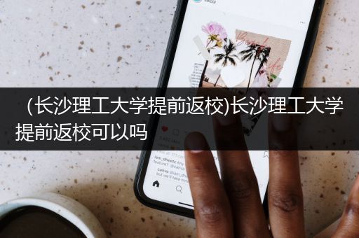 （长沙理工大学提前返校)长沙理工大学提前返校可以吗