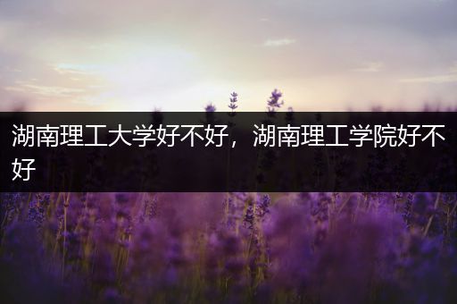 湖南理工大学好不好，湖南理工学院好不好