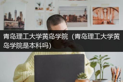 青岛理工大学黄岛学院（青岛理工大学黄岛学院是本科吗）