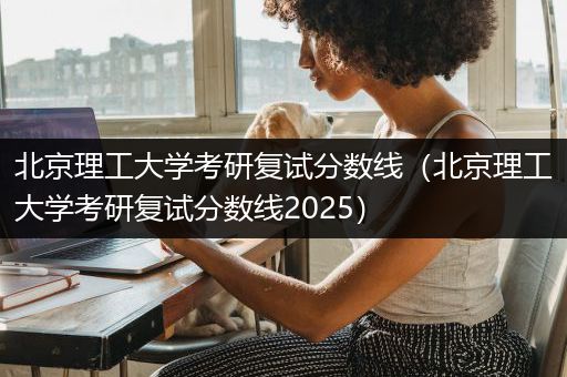 北京理工大学考研复试分数线（北京理工大学考研复试分数线2025）