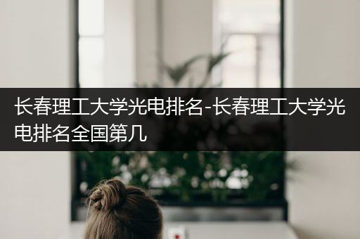 长春理工大学光电排名-长春理工大学光电排名全国第几