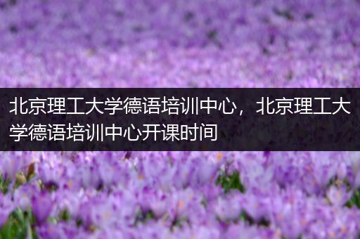 北京理工大学德语培训中心，北京理工大学德语培训中心开课时间