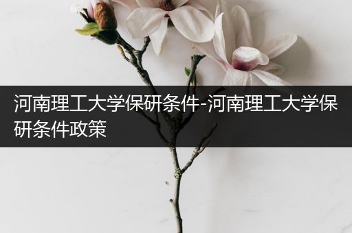 河南理工大学保研条件-河南理工大学保研条件政策