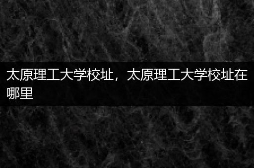 太原理工大学校址，太原理工大学校址在哪里