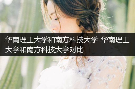 华南理工大学和南方科技大学-华南理工大学和南方科技大学对比