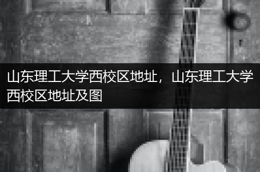 山东理工大学西校区地址，山东理工大学西校区地址及图