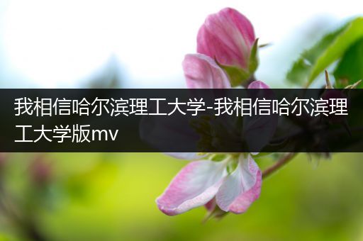我相信哈尔滨理工大学-我相信哈尔滨理工大学版mv