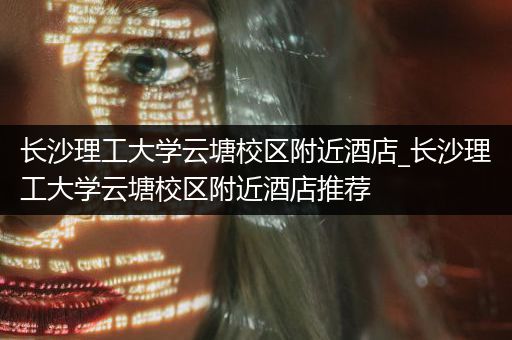 长沙理工大学云塘校区附近酒店_长沙理工大学云塘校区附近酒店推荐