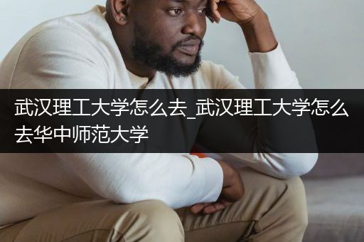 武汉理工大学怎么去_武汉理工大学怎么去华中师范大学