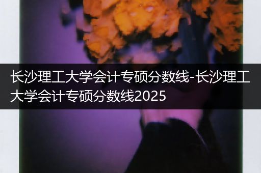 长沙理工大学会计专硕分数线-长沙理工大学会计专硕分数线2025