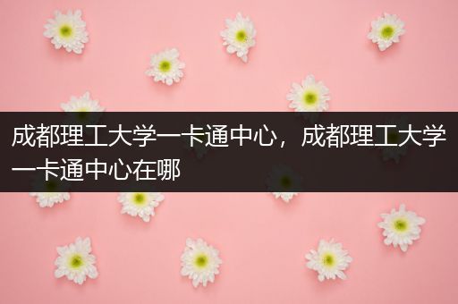 成都理工大学一卡通中心，成都理工大学一卡通中心在哪
