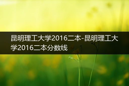 昆明理工大学2016二本-昆明理工大学2016二本分数线