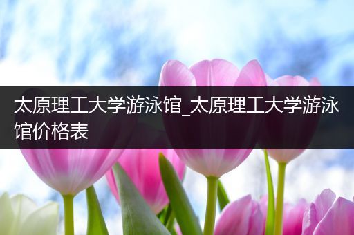 太原理工大学游泳馆_太原理工大学游泳馆价格表