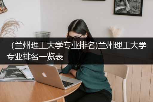 （兰州理工大学专业排名)兰州理工大学专业排名一览表